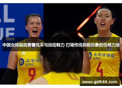 中国女排展现青春风采与运动魅力 打破传统刻板印象的性感力量