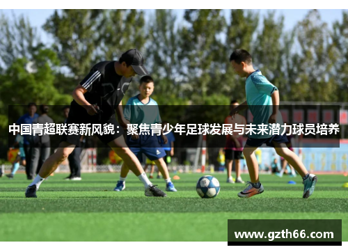 中国青超联赛新风貌：聚焦青少年足球发展与未来潜力球员培养